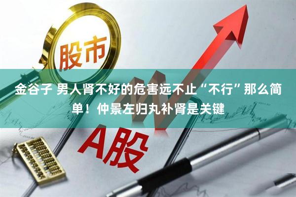 金谷子 男人肾不好的危害远不止“不行”那么简单！仲景左归丸补肾是关键