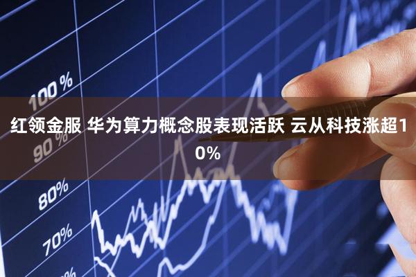 红领金服 华为算力概念股表现活跃 云从科技涨超10%