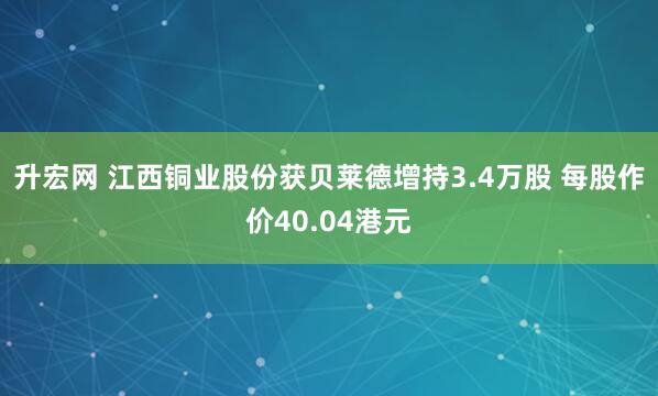 升宏网 江西铜业股份获贝莱德增持3.4万股 每股作价40.04港元