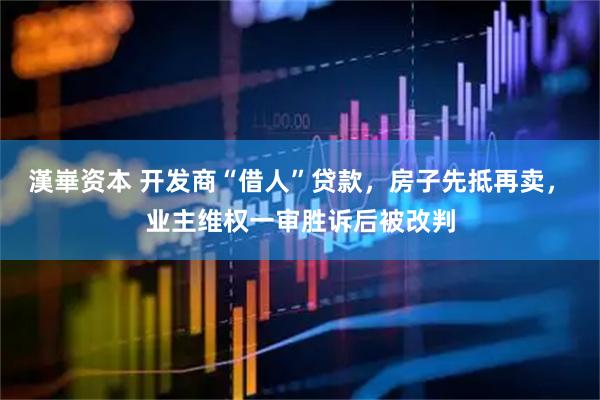 漢崋资本 开发商“借人”贷款，房子先抵再卖， 业主维权一审胜诉后被改判