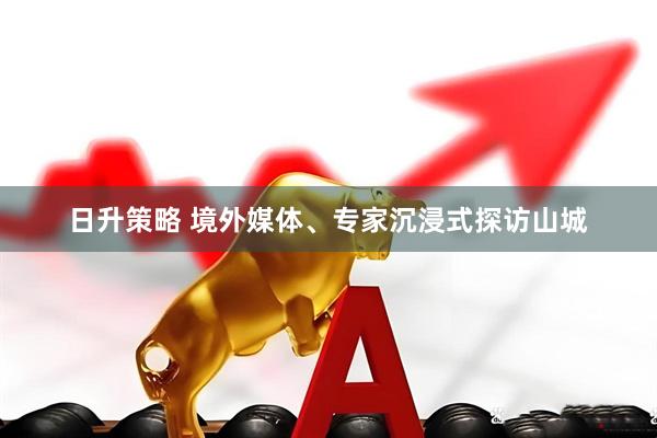 日升策略 境外媒体、专家沉浸式探访山城