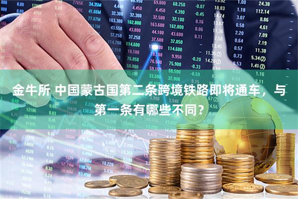 金牛所 中国蒙古国第二条跨境铁路即将通车，与第一条有哪些不同？