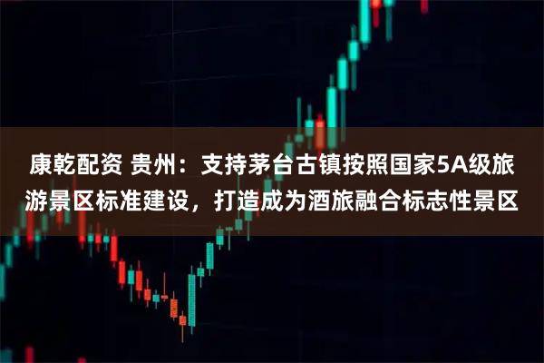 康乾配资 贵州：支持茅台古镇按照国家5A级旅游景区标准建设，打造成为酒旅融合标志性景区