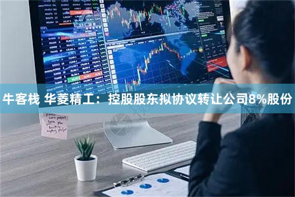 牛客栈 华菱精工:控股股东拟协议转让公司8%股份